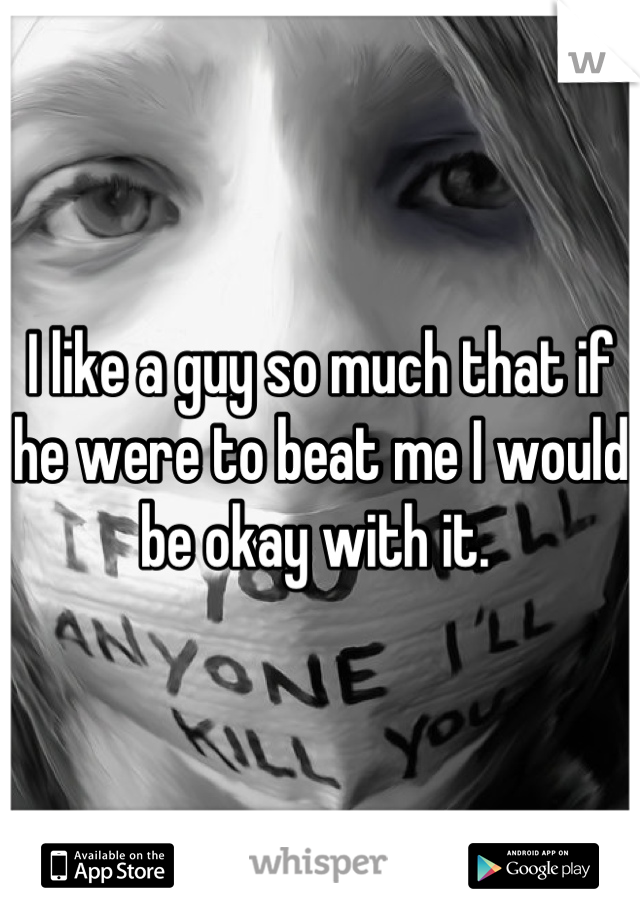 I like a guy so much that if he were to beat me I would be okay with it. 