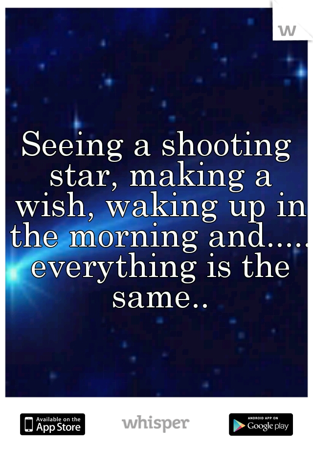 Seeing a shooting star, making a wish, waking up in the morning and..... everything is the same..
