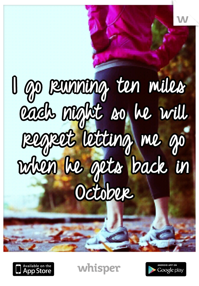 I go running ten miles each night so he will regret letting me go when he gets back in October