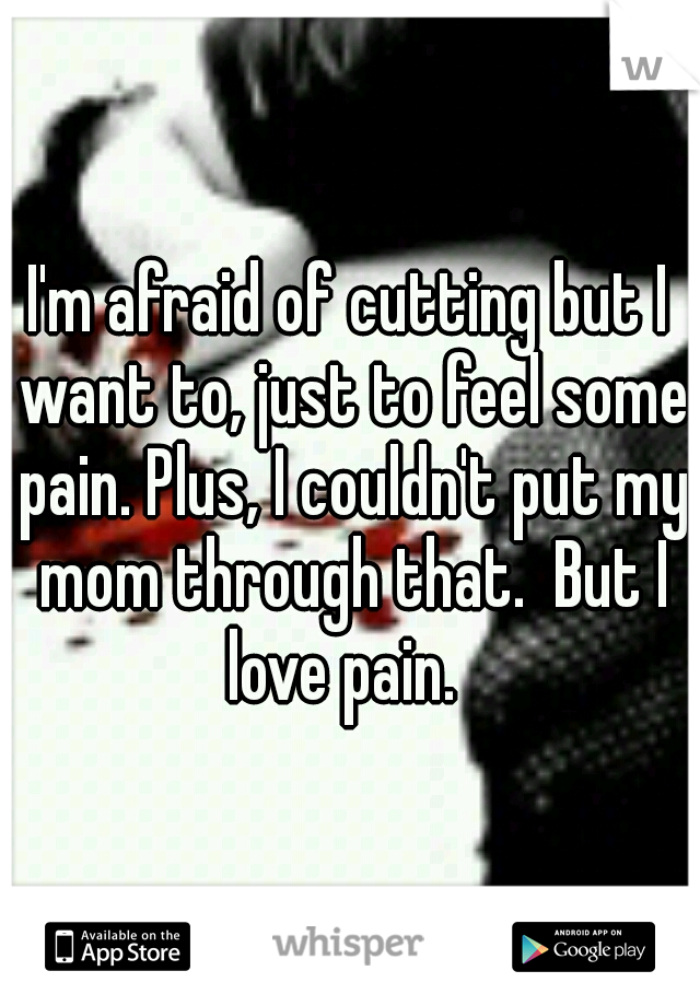 I'm afraid of cutting but I want to, just to feel some pain. Plus, I couldn't put my mom through that.  But I love pain.
