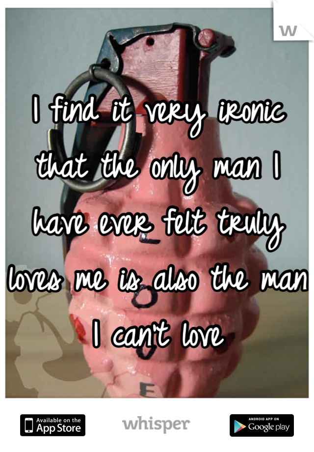 I find it very ironic that the only man I have ever felt truly loves me is also the man I can't love