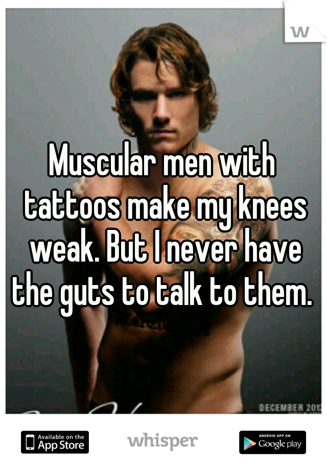 Muscular men with tattoos make my knees weak. But I never have the guts to talk to them. 