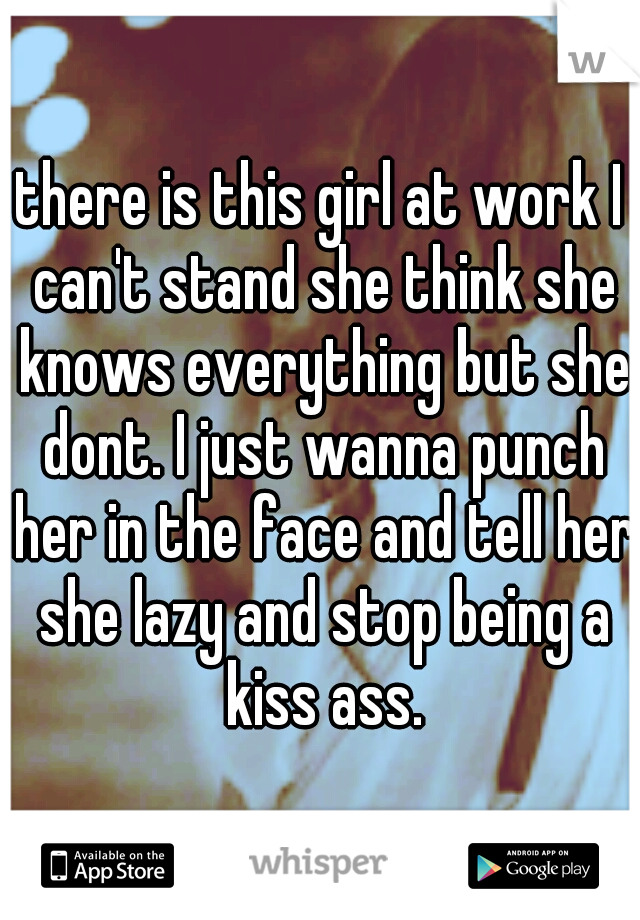 there is this girl at work I can't stand she think she knows everything but she dont. I just wanna punch her in the face and tell her she lazy and stop being a kiss ass.