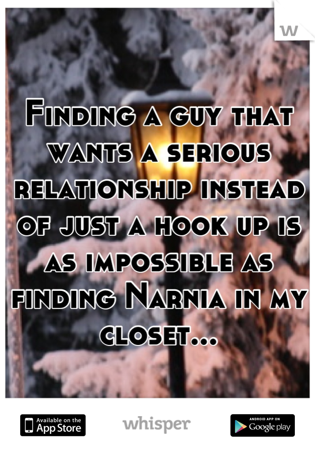 Finding a guy that wants a serious relationship instead of just a hook up is as impossible as finding Narnia in my closet...
