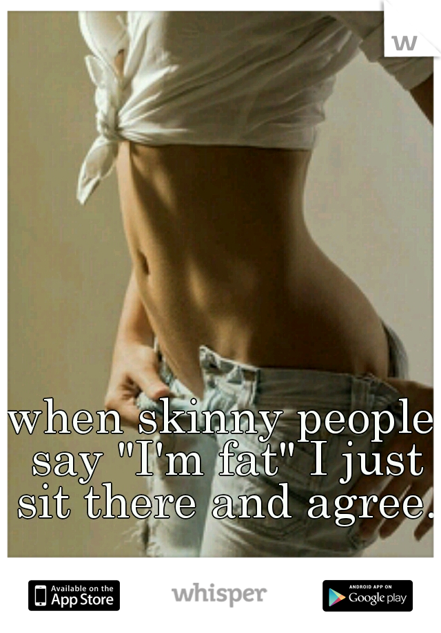 when skinny people say "I'm fat" I just sit there and agree.