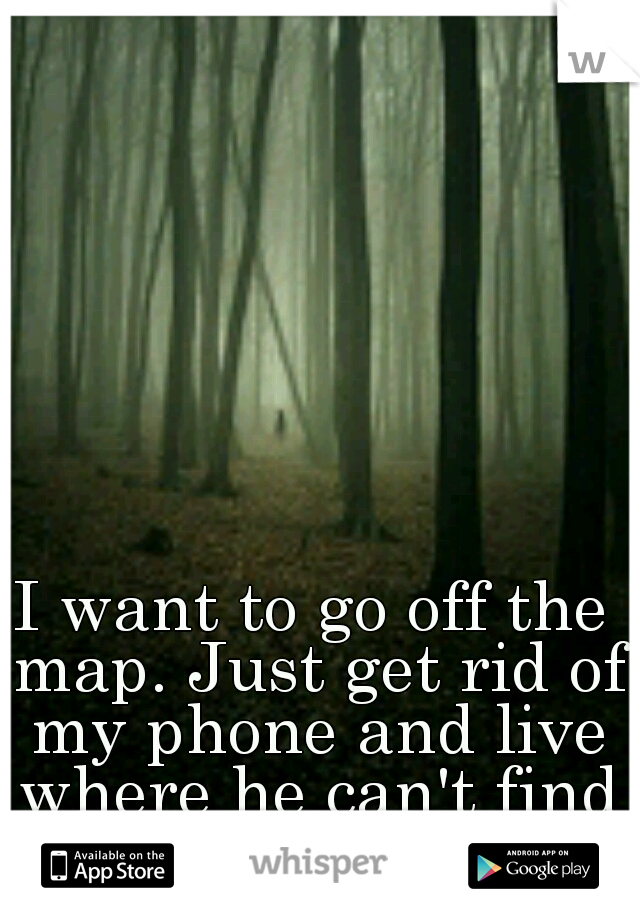 I want to go off the map. Just get rid of my phone and live where he can't find me.
