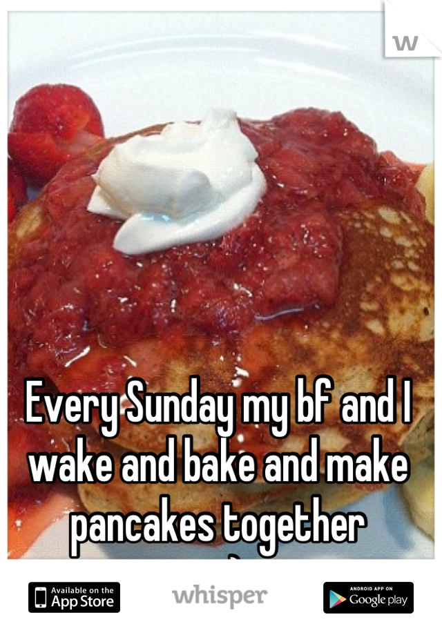 Every Sunday my bf and I wake and bake and make pancakes together
  = ) 