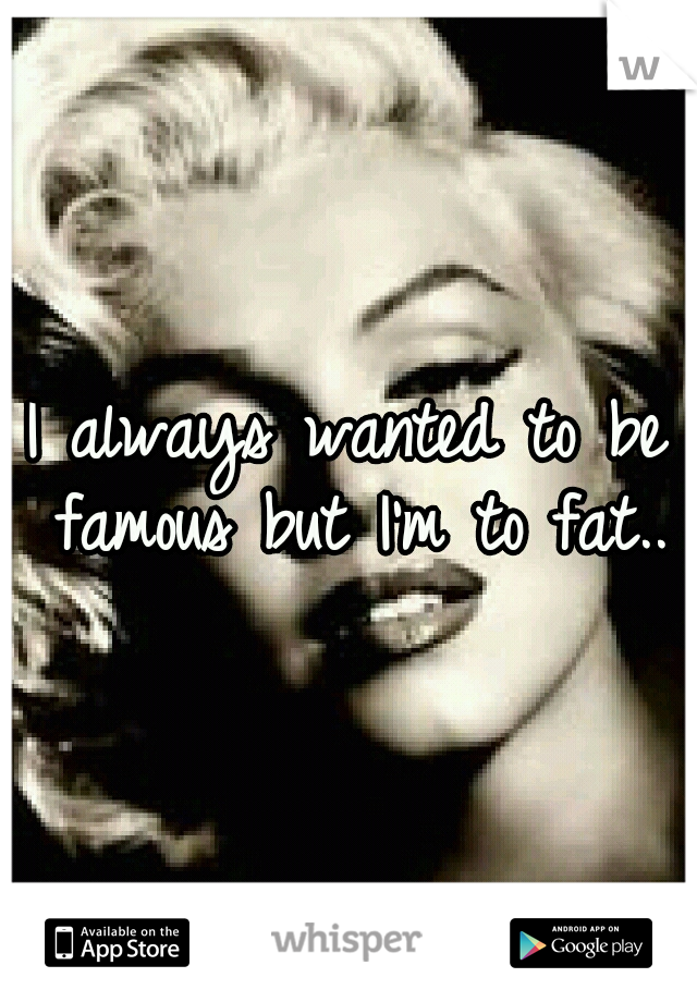 I always wanted to be famous but I'm to fat..