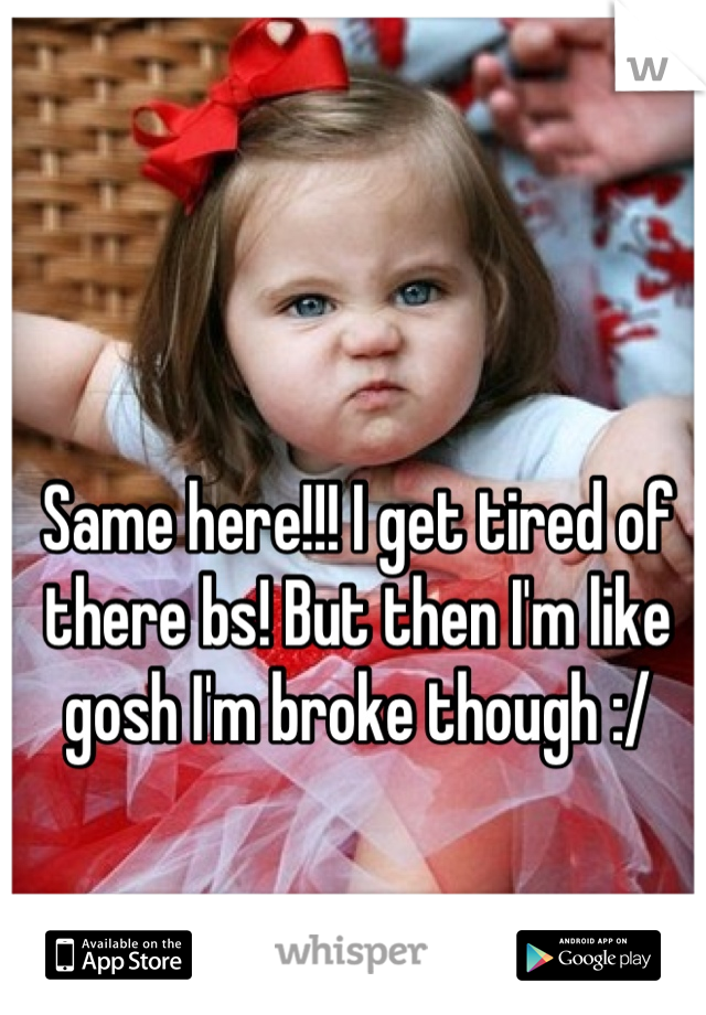 Same here!!! I get tired of there bs! But then I'm like gosh I'm broke though :/