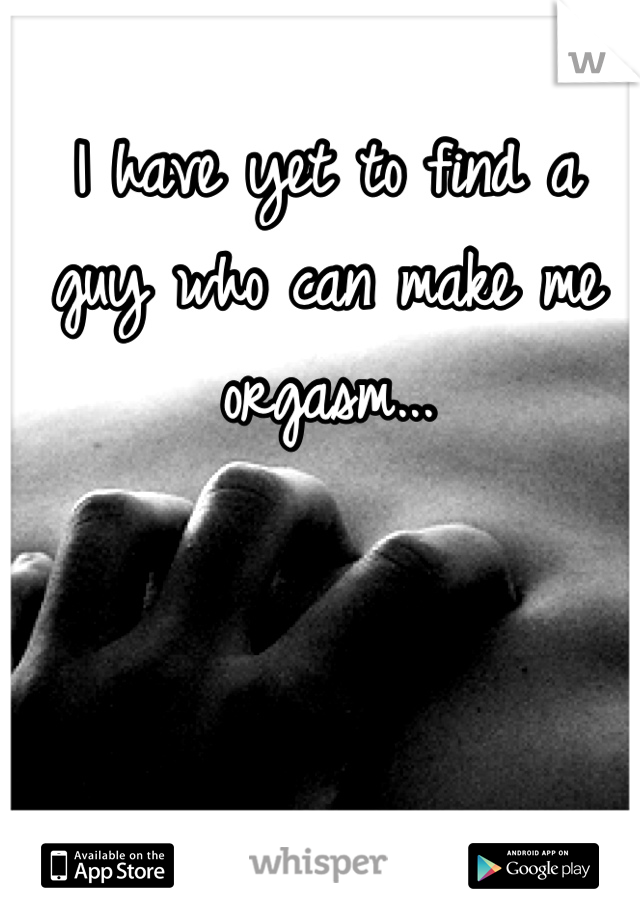 I have yet to find a guy who can make me orgasm...