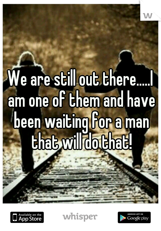 We are still out there.....I am one of them and have been waiting for a man that will do that!