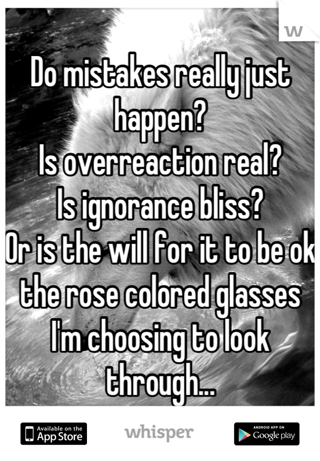 Do mistakes really just happen?
Is overreaction real?
Is ignorance bliss? 
Or is the will for it to be ok the rose colored glasses I'm choosing to look through...