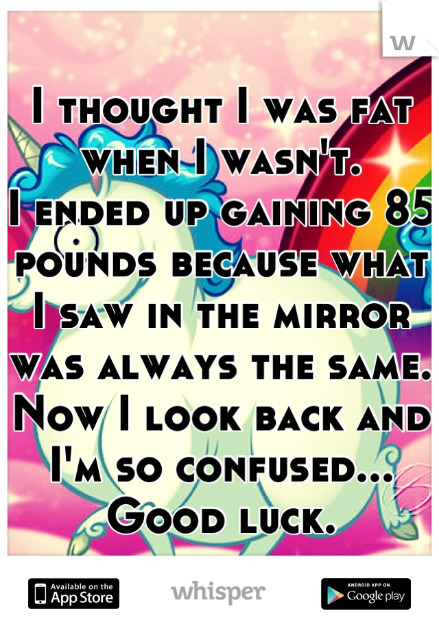 I thought I was fat when I wasn't.
I ended up gaining 85 pounds because what I saw in the mirror was always the same. Now I look back and I'm so confused... Good luck.