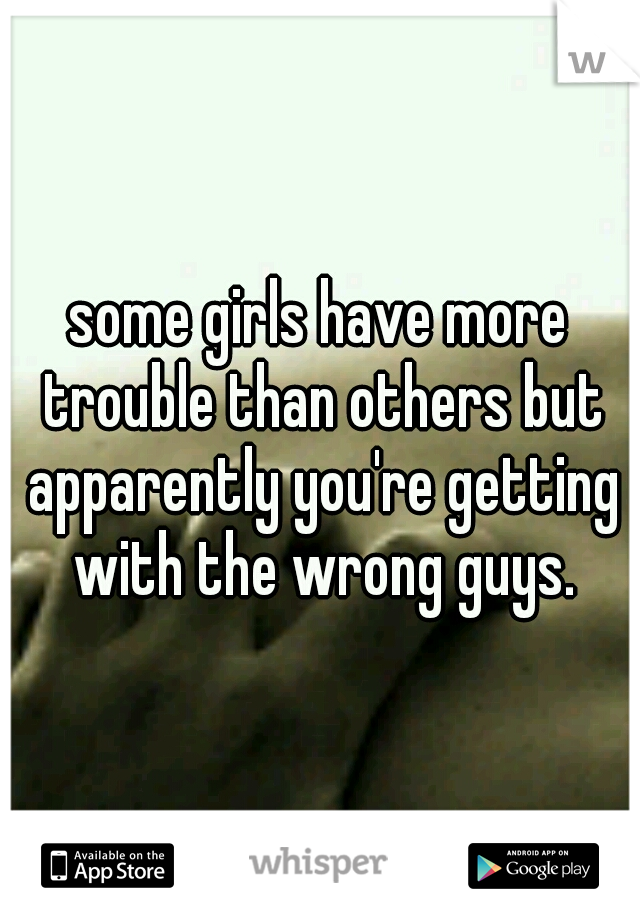 some girls have more trouble than others but apparently you're getting with the wrong guys.
