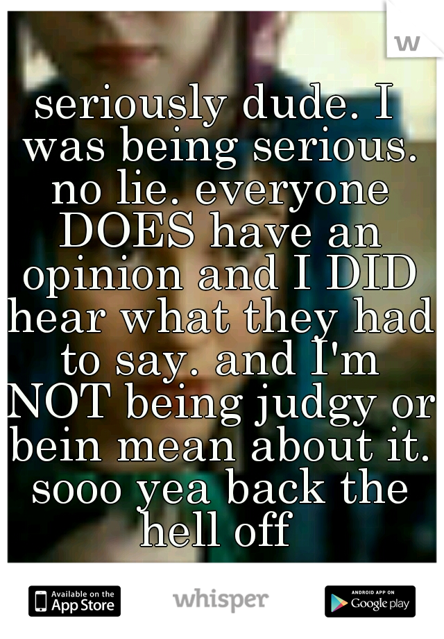 seriously dude. I was being serious. no lie. everyone DOES have an opinion and I DID hear what they had to say. and I'm NOT being judgy or bein mean about it. sooo yea back the hell off 