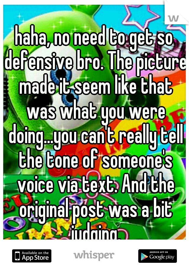 haha, no need to get so defensive bro. The picture made it seem like that was what you were doing...you can't really tell the tone of someone's voice via text. And the original post was a bit judging.