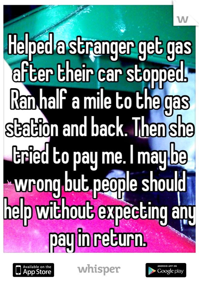 Helped a stranger get gas after their car stopped. Ran half a mile to the gas station and back. Then she tried to pay me. I may be wrong but people should help without expecting any pay in return. 