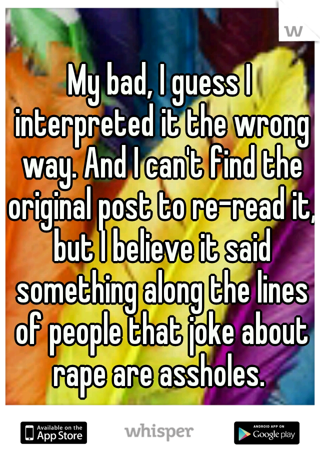 My bad, I guess I interpreted it the wrong way. And I can't find the original post to re-read it, but I believe it said something along the lines of people that joke about rape are assholes. 