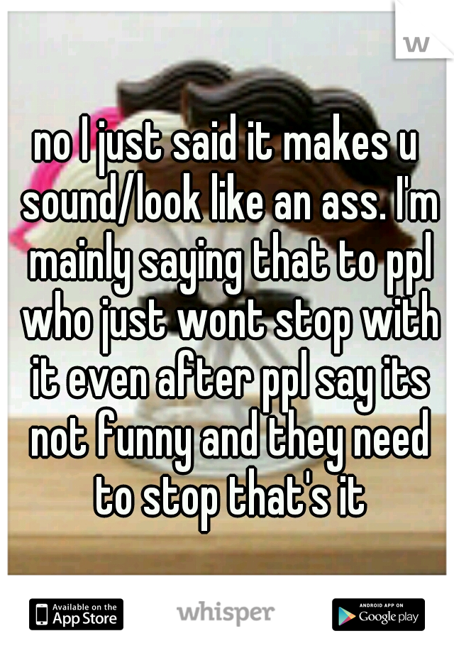 no I just said it makes u sound/look like an ass. I'm mainly saying that to ppl who just wont stop with it even after ppl say its not funny and they need to stop that's it