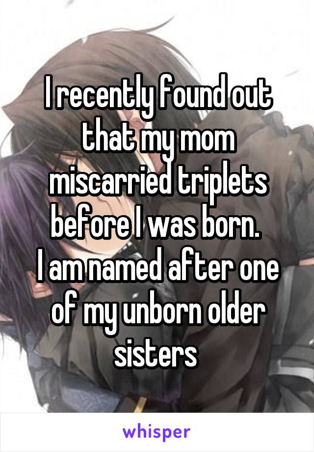 I recently found out that my mom miscarried triplets before I was born. 
I am named after one of my unborn older sisters 