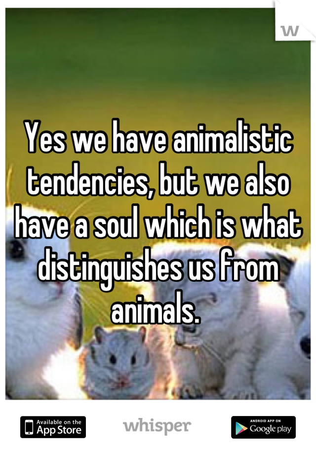 Yes we have animalistic tendencies, but we also have a soul which is what distinguishes us from animals. 