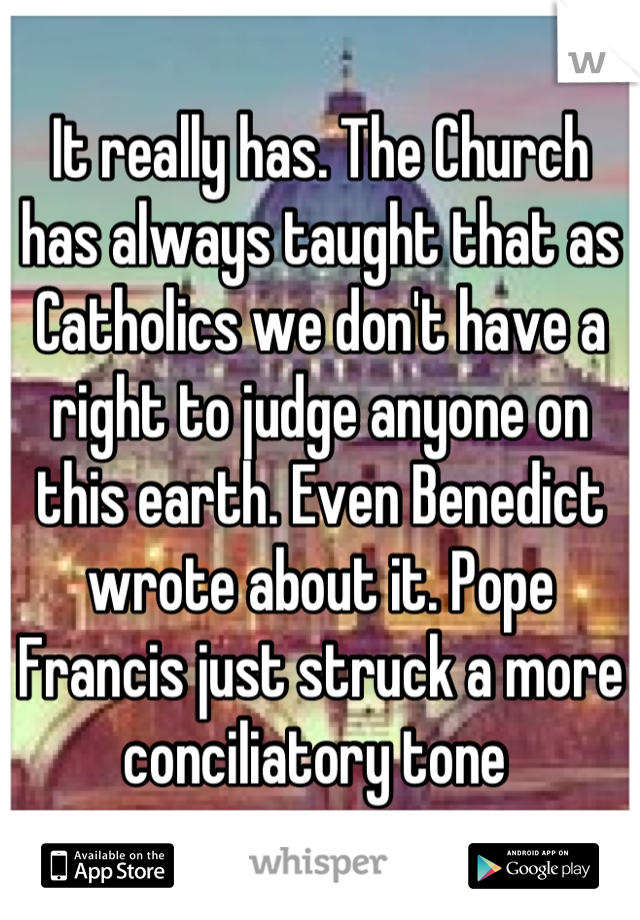 It really has. The Church has always taught that as Catholics we don't have a right to judge anyone on this earth. Even Benedict wrote about it. Pope Francis just struck a more conciliatory tone 