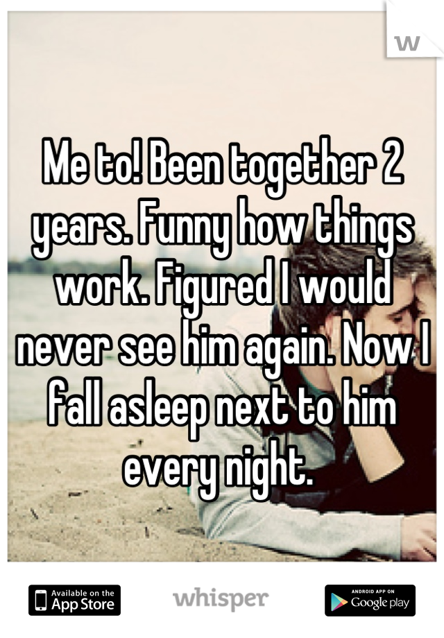 Me to! Been together 2 years. Funny how things work. Figured I would never see him again. Now I fall asleep next to him every night. 