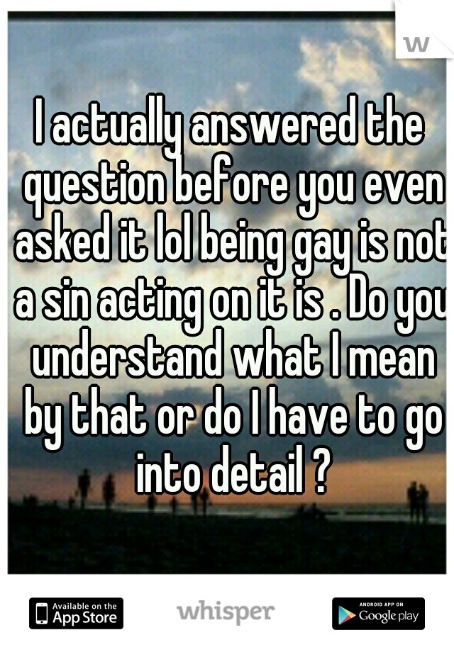 I actually answered the question before you even asked it lol being gay is not a sin acting on it is . Do you understand what I mean by that or do I have to go into detail ?