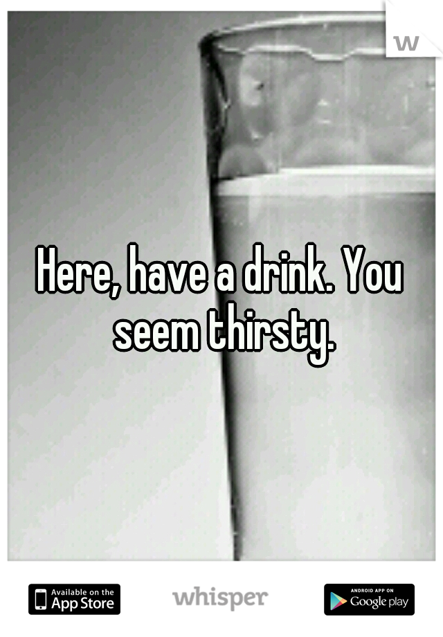 Here, have a drink. You seem thirsty.