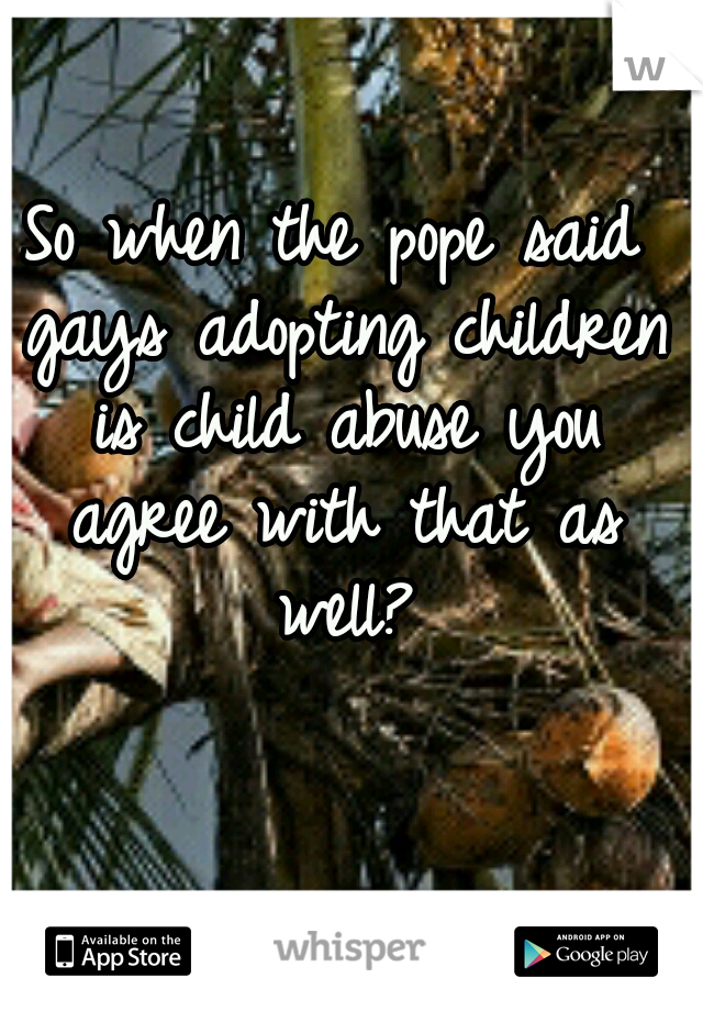 So when the pope said gays adopting children is child abuse you agree with that as well?