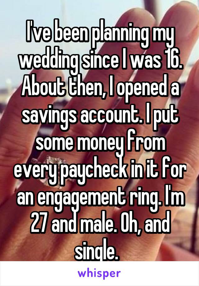 I've been planning my wedding since I was 16. About then, I opened a savings account. I put some money from every paycheck in it for an engagement ring. I'm 27 and male. Oh, and single.  