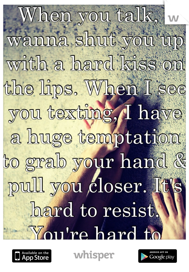 When you talk, I wanna shut you up with a hard kiss on the lips. When I see you texting, I have a huge temptation to grab your hand & pull you closer. It's hard to resist. You're hard to resist.