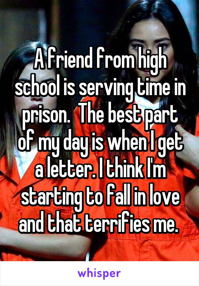 A friend from high school is serving time in prison.  The best part of my day is when I get a letter. I think I'm starting to fall in love and that terrifies me. 