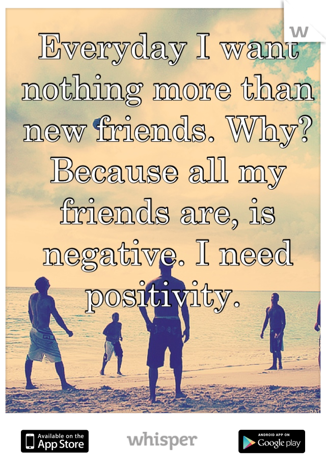 Everyday I want nothing more than new friends. Why? Because all my friends are, is negative. I need positivity. 