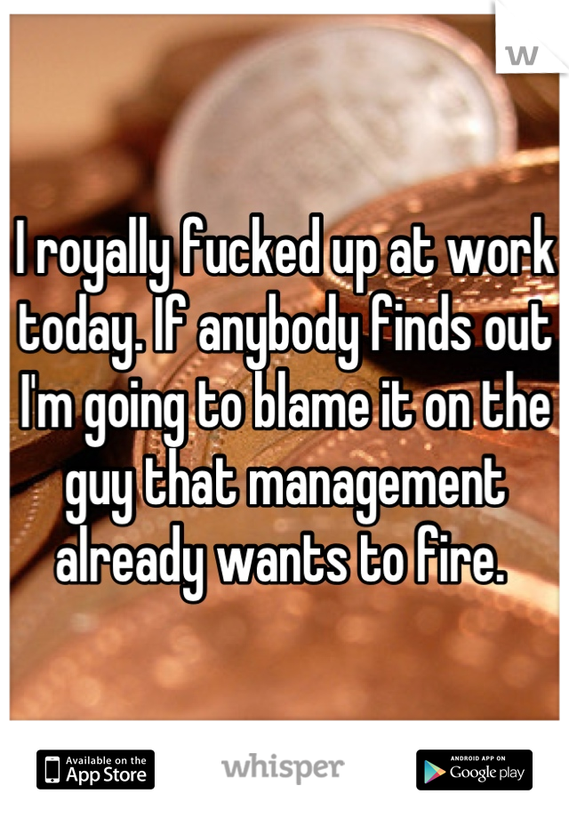 I royally fucked up at work today. If anybody finds out I'm going to blame it on the guy that management already wants to fire. 
