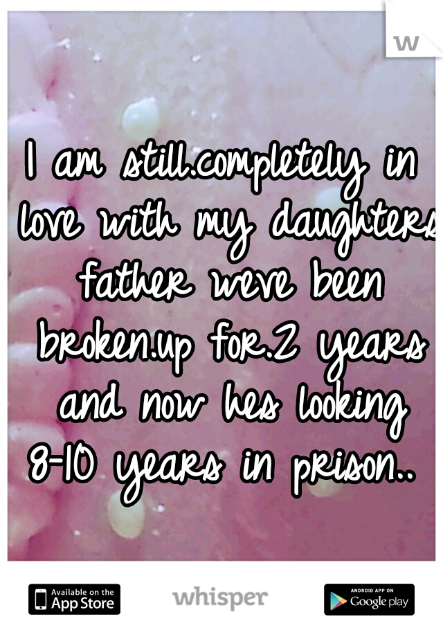 I am still.completely in love with my daughters father weve been broken.up for.2 years and now hes looking 8-10 years in prison.. 