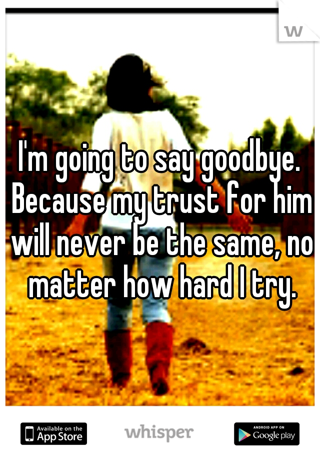 I'm going to say goodbye. Because my trust for him will never be the same, no matter how hard I try.