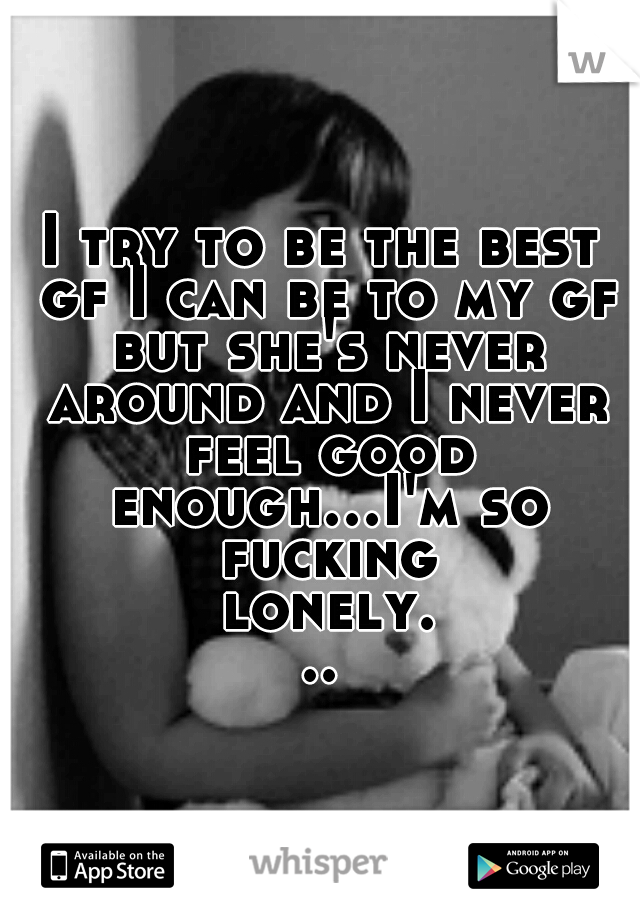 I try to be the best gf I can be to my gf but she's never around and I never feel good enough...I'm so fucking lonely...