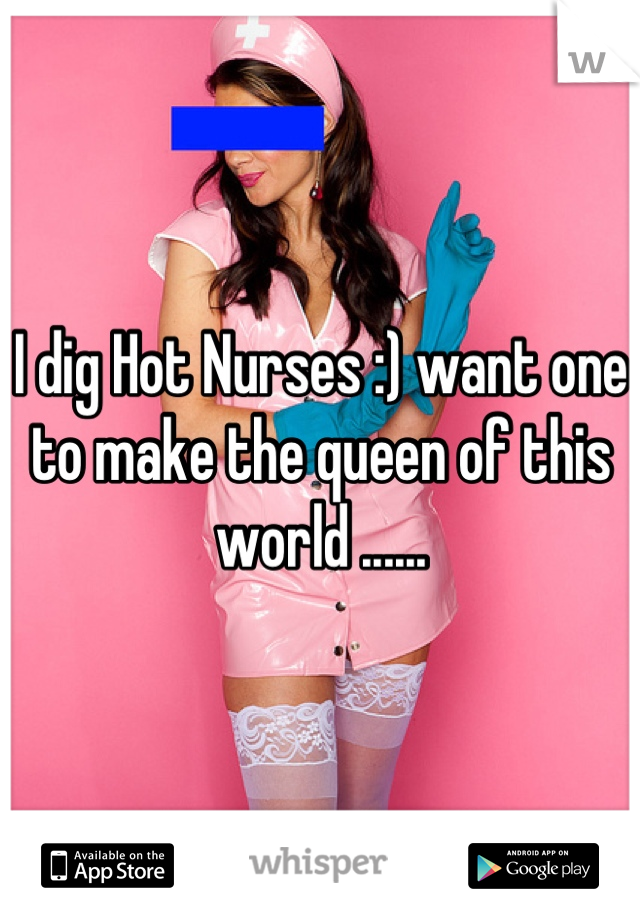 I dig Hot Nurses :) want one to make the queen of this world ......