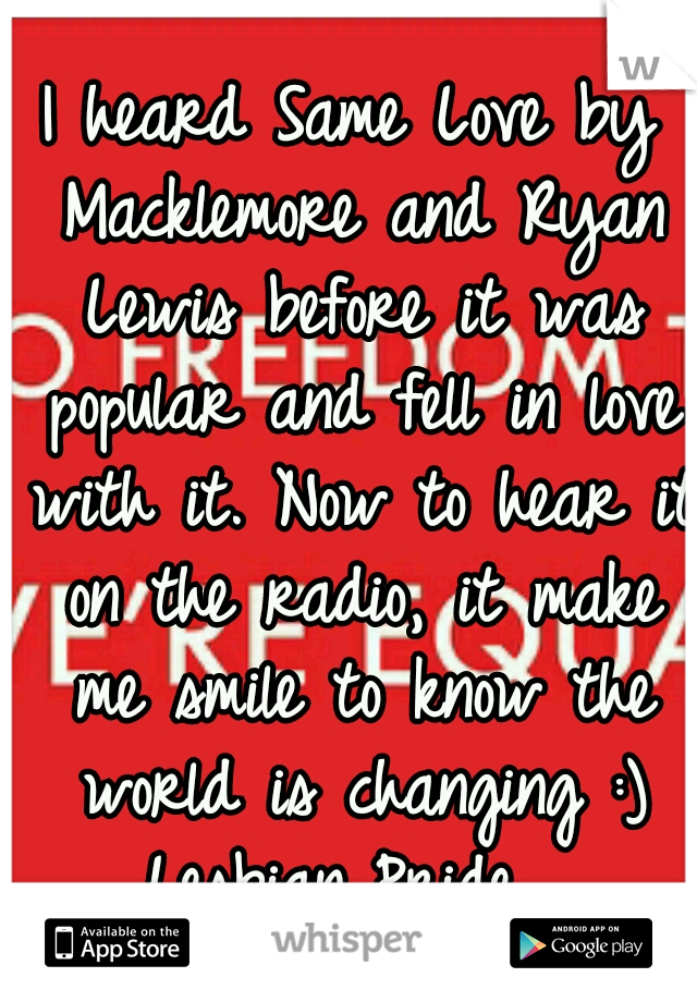 I heard Same Love by Macklemore and Ryan Lewis before it was popular and fell in love with it. Now to hear it on the radio, it make me smile to know the world is changing :) Lesbian Pride 
