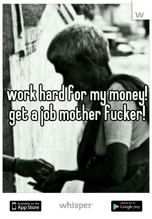 I work hard for my money!  get a job mother fucker!