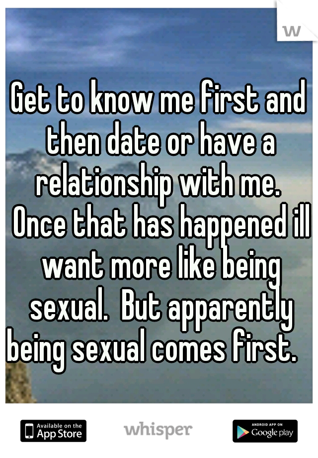Get to know me first and then date or have a relationship with me.  Once that has happened ill want more like being sexual.  But apparently being sexual comes first.   