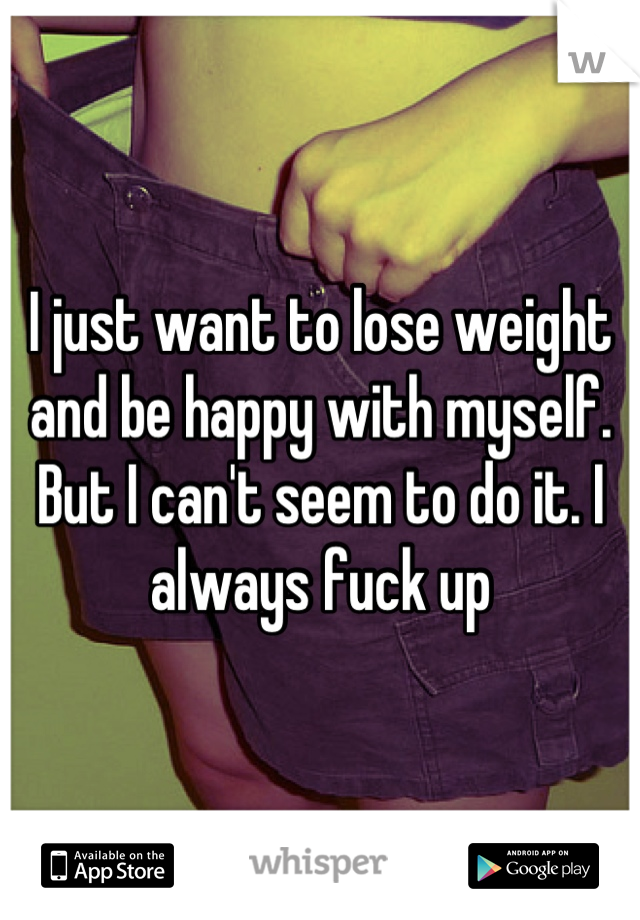 I just want to lose weight and be happy with myself. But I can't seem to do it. I always fuck up