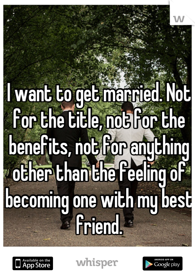 I want to get married. Not for the title, not for the benefits, not for anything other than the feeling of becoming one with my best friend.