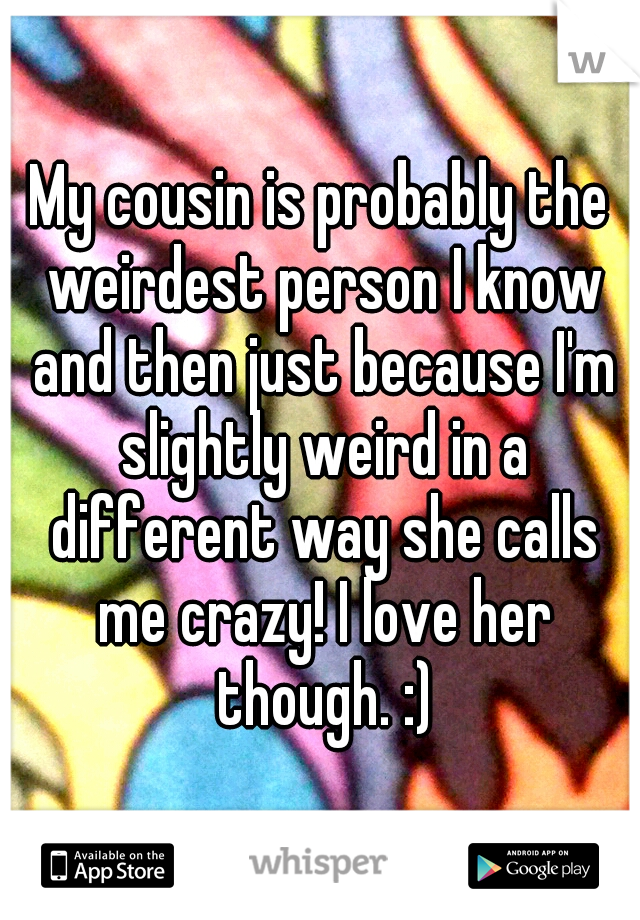 My cousin is probably the weirdest person I know and then just because I'm slightly weird in a different way she calls me crazy! I love her though. :)