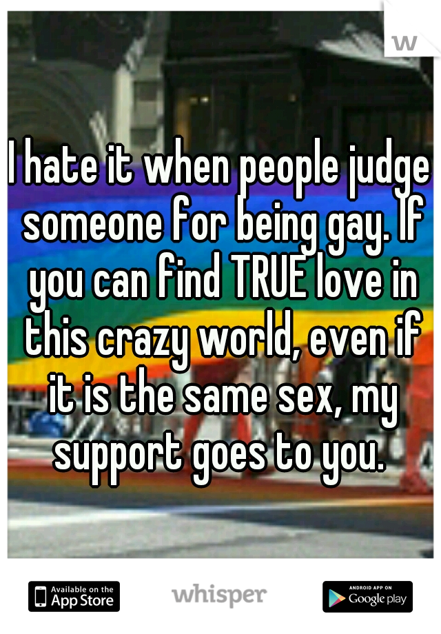 I hate it when people judge someone for being gay. If you can find TRUE love in this crazy world, even if it is the same sex, my support goes to you. 