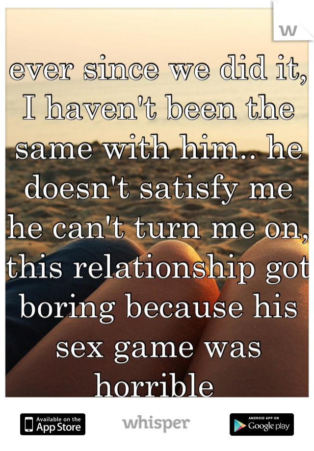 ever since we did it, I haven't been the same with him.. he doesn't satisfy me he can't turn me on, this relationship got boring because his sex game was horrible 
