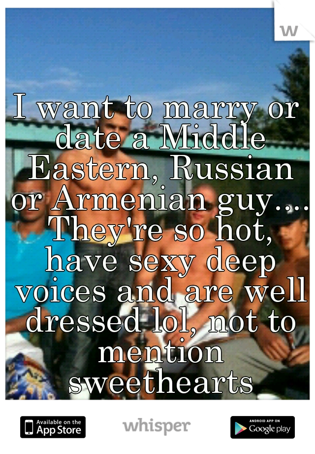 I want to marry or date a Middle Eastern, Russian or Armenian guy.... They're so hot, have sexy deep voices and are well dressed lol, not to mention sweethearts