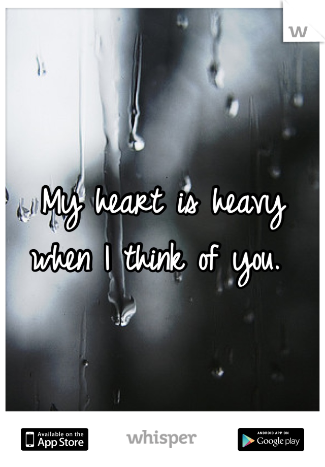 My heart is heavy when I think of you. 