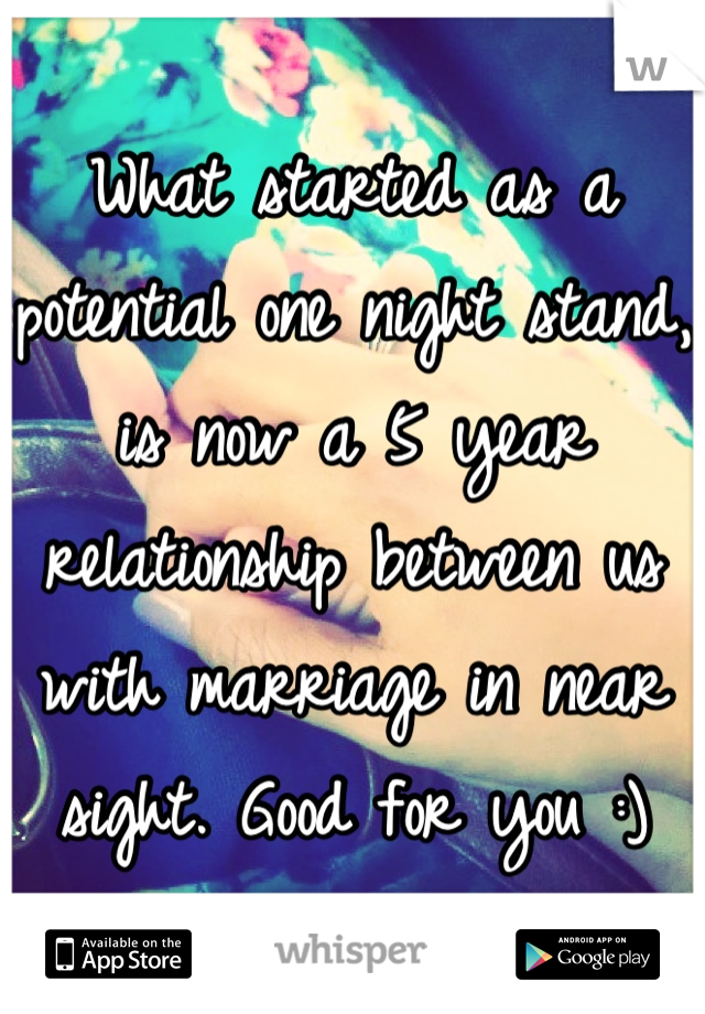 What started as a potential one night stand, is now a 5 year relationship between us with marriage in near sight. Good for you :)